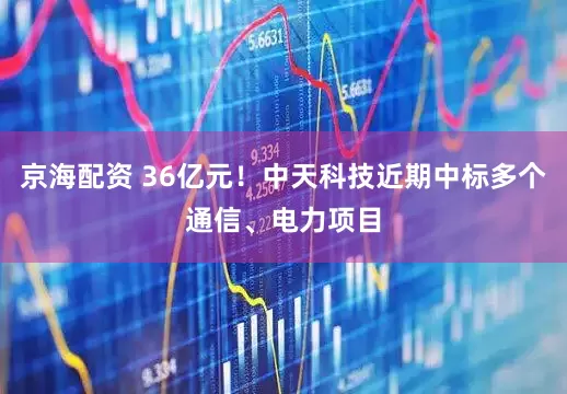 京海配资 36亿元！中天科技近期中标多个通信、电力项目