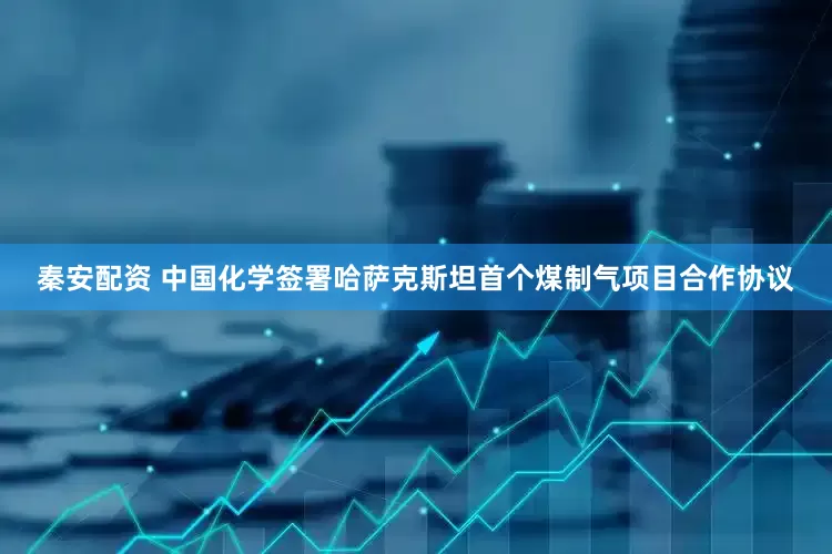 秦安配资 中国化学签署哈萨克斯坦首个煤制气项目合作协议