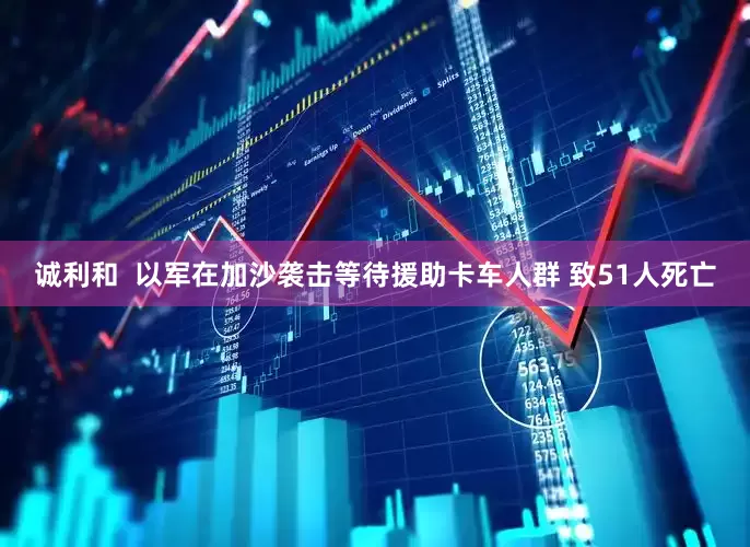 诚利和  以军在加沙袭击等待援助卡车人群 致51人死亡