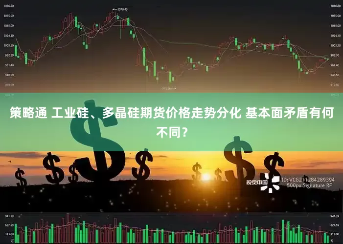 策略通 工业硅、多晶硅期货价格走势分化 基本面矛盾有何不同？