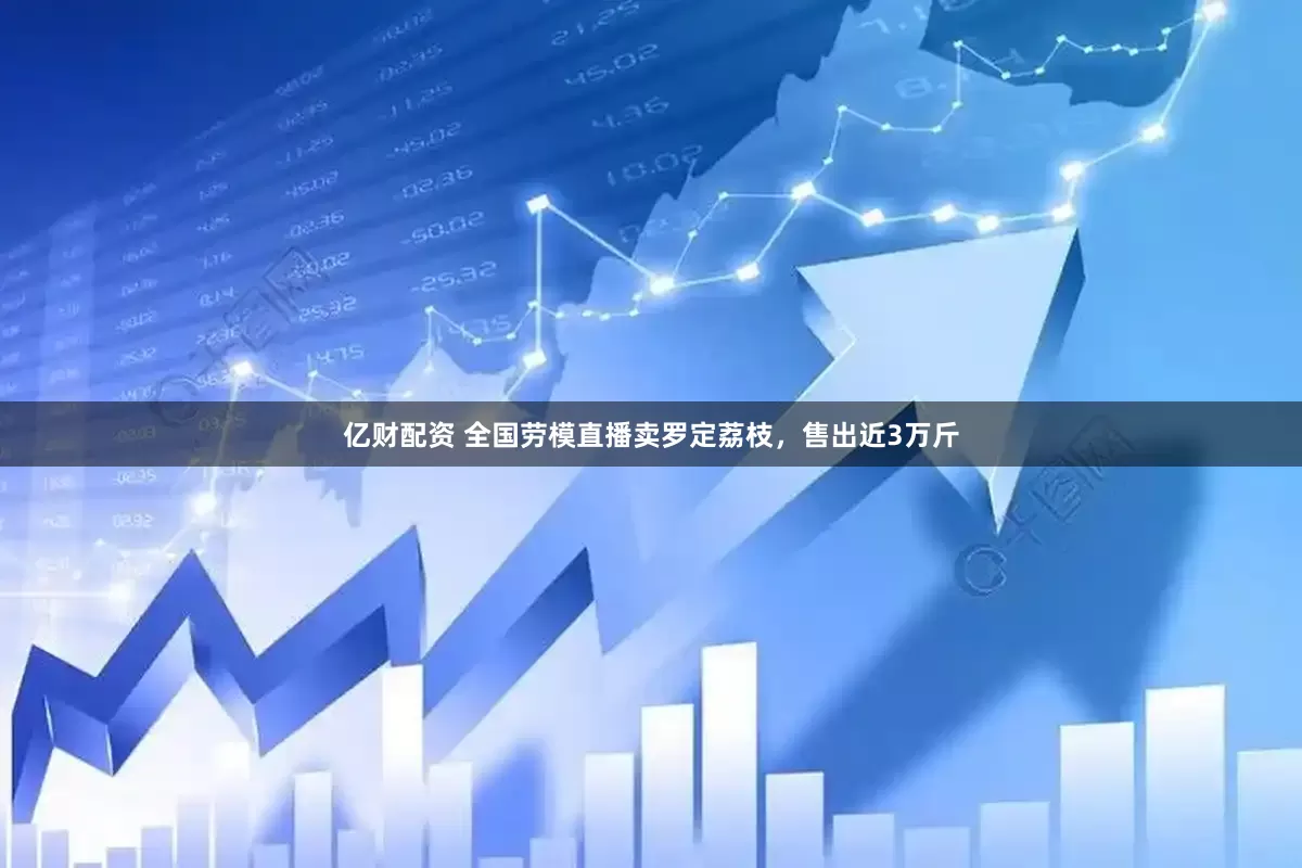 亿财配资 全国劳模直播卖罗定荔枝，售出近3万斤