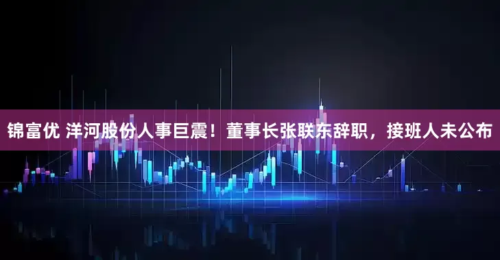锦富优 洋河股份人事巨震！董事长张联东辞职，接班人未公布