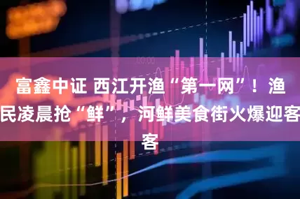 富鑫中证 西江开渔“第一网”！渔民凌晨抢“鲜”，河鲜美食街火爆迎客
