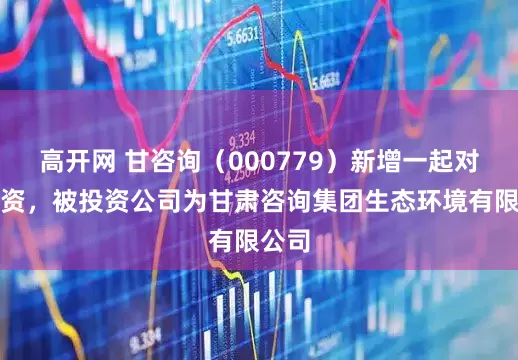 高开网 甘咨询（000779）新增一起对外投资，被投资公司为甘肃咨询集团生态环境有限公司