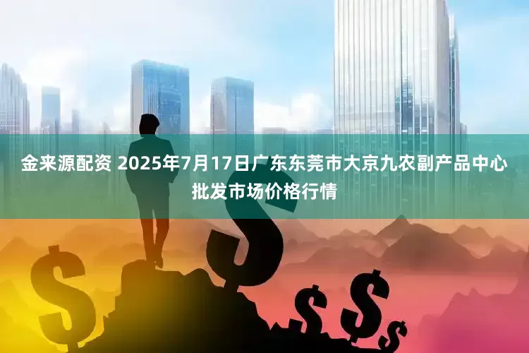 金来源配资 2025年7月17日广东东莞市大京九农副产品中心批发市场价格行情