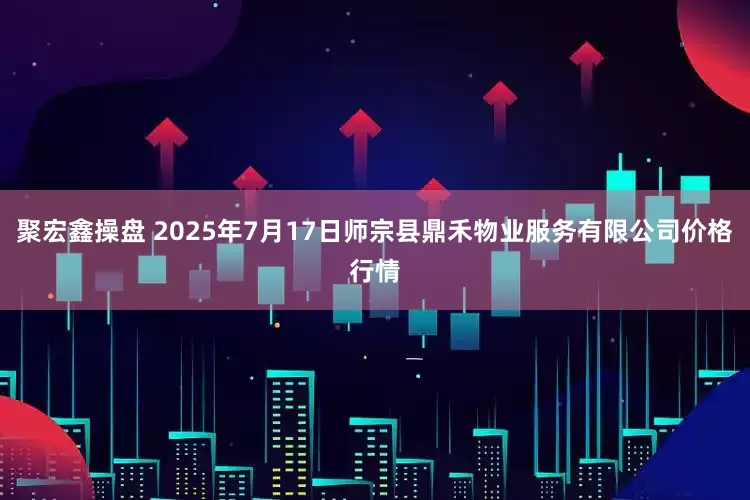 聚宏鑫操盘 2025年7月17日师宗县鼎禾物业服务有限公司价格行情