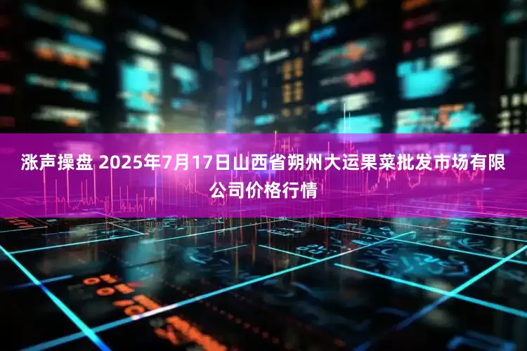 涨声操盘 2025年7月17日山西省朔州大运果菜批发市场有限公司价格行情