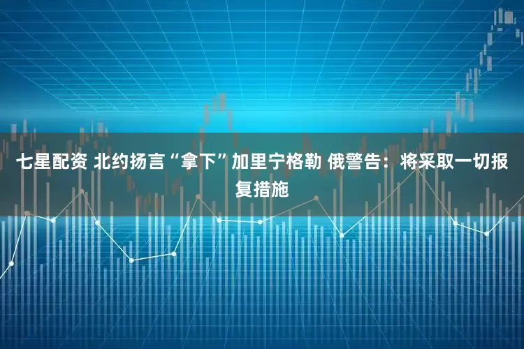 七星配资 北约扬言“拿下”加里宁格勒 俄警告：将采取一切报复措施