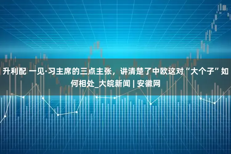 升利配 一见·习主席的三点主张，讲清楚了中欧这对“大个子”如何相处_大皖新闻 | 安徽网
