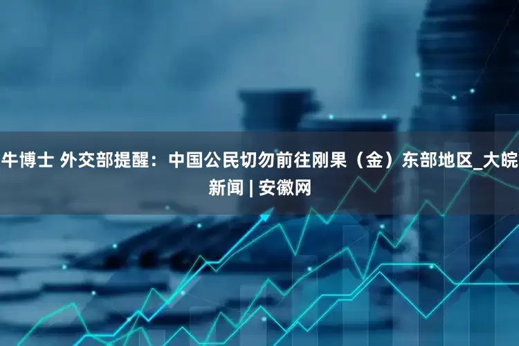 牛博士 外交部提醒：中国公民切勿前往刚果（金）东部地区_大皖新闻 | 安徽网