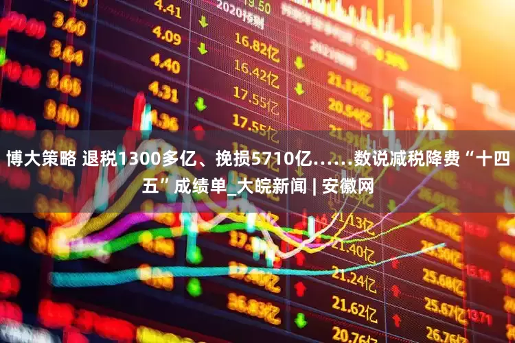 博大策略 退税1300多亿、挽损5710亿……数说减税降费“十四五”成绩单_大皖新闻 | 安徽网