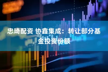 忠琦配资 协鑫集成：转让部分基金投资份额