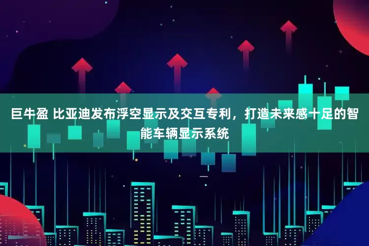 巨牛盈 比亚迪发布浮空显示及交互专利，打造未来感十足的智能车辆显示系统
