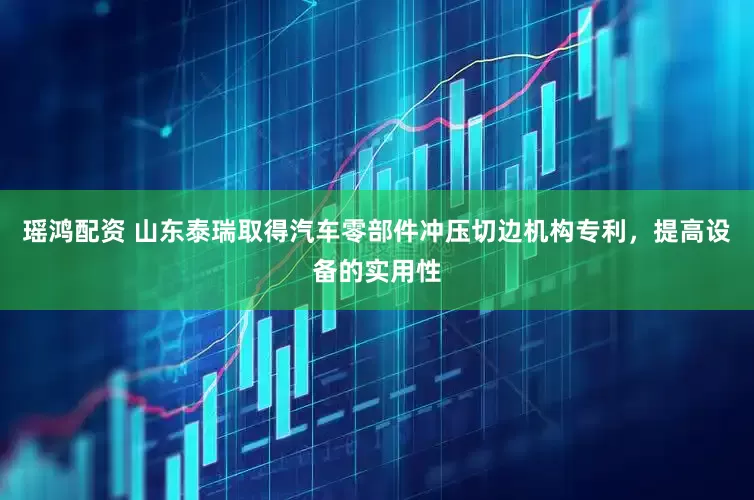 瑶鸿配资 山东泰瑞取得汽车零部件冲压切边机构专利，提高设备的实用性