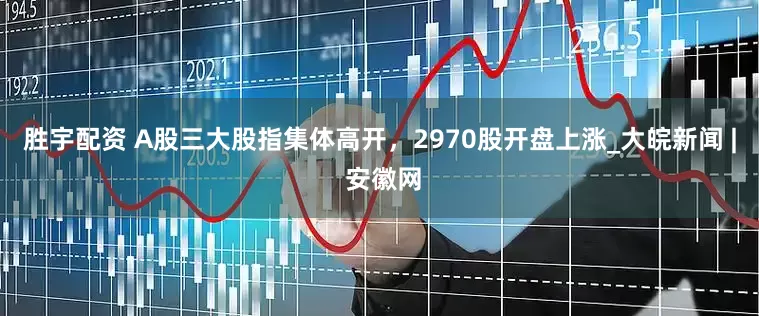 胜宇配资 A股三大股指集体高开，2970股开盘上涨_大皖新闻 | 安徽网