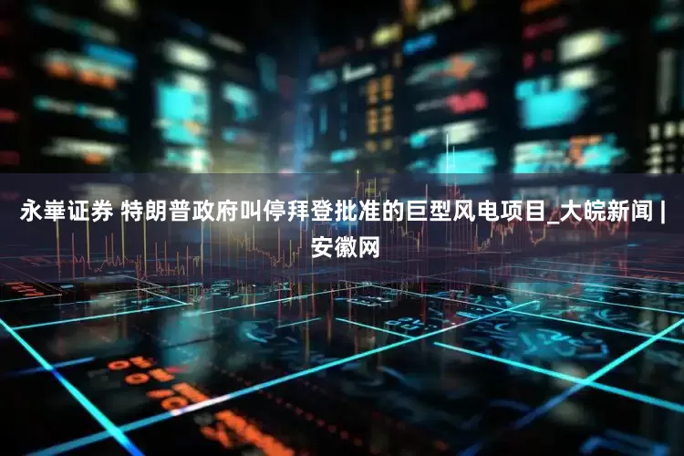 永崋证券 特朗普政府叫停拜登批准的巨型风电项目_大皖新闻 | 安徽网