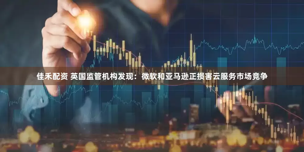 佳禾配资 英国监管机构发现：微软和亚马逊正损害云服务市场竞争