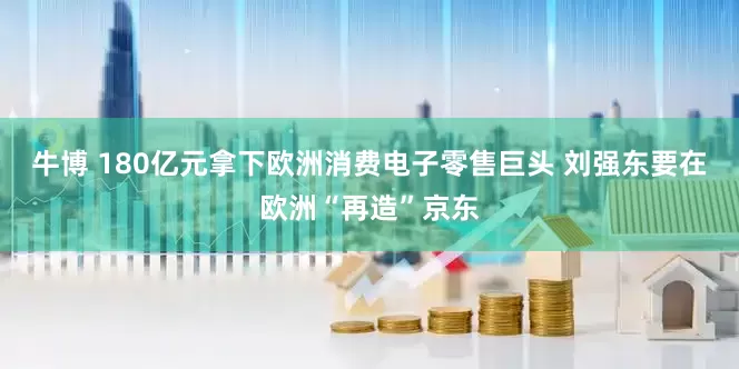 牛博 180亿元拿下欧洲消费电子零售巨头 刘强东要在欧洲“再造”京东