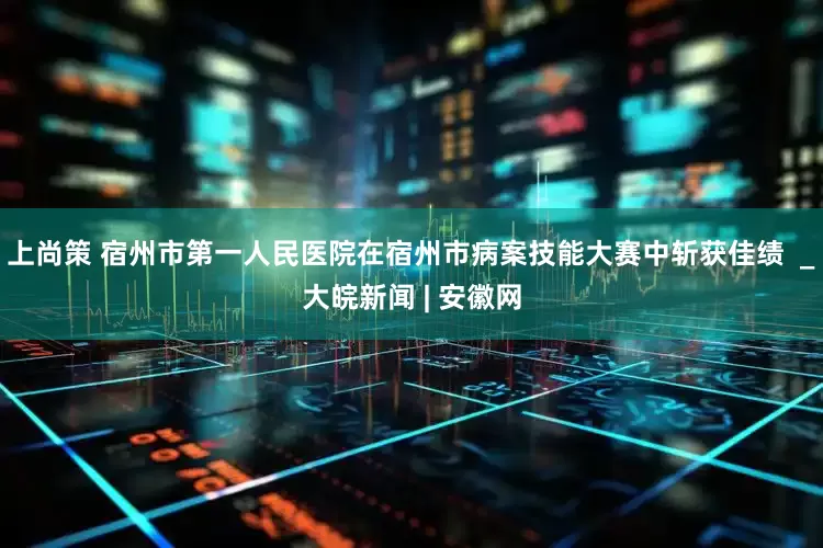 上尚策 宿州市第一人民医院在宿州市病案技能大赛中斩获佳绩  _大皖新闻 | 安徽网