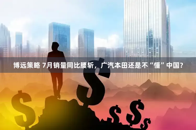 博远策略 7月销量同比腰斩，广汽本田还是不“懂”中国？