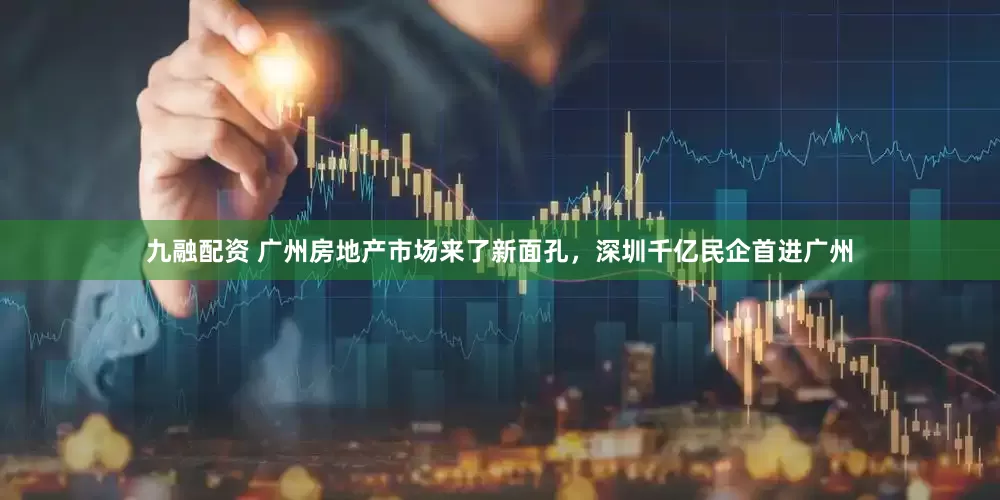 九融配资 广州房地产市场来了新面孔，深圳千亿民企首进广州