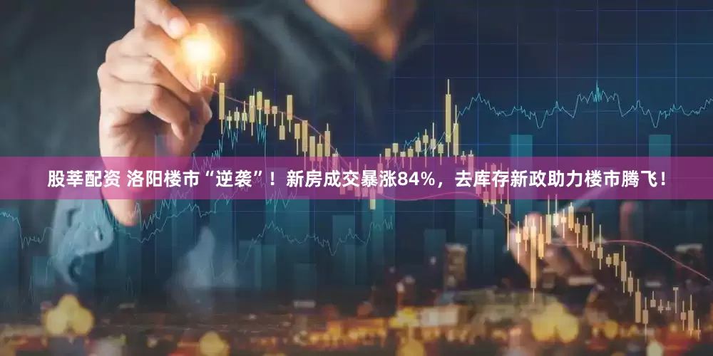 股莘配资 洛阳楼市“逆袭”！新房成交暴涨84%，去库存新政助力楼市腾飞！