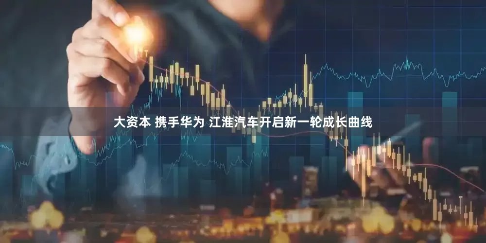大资本 携手华为 江淮汽车开启新一轮成长曲线