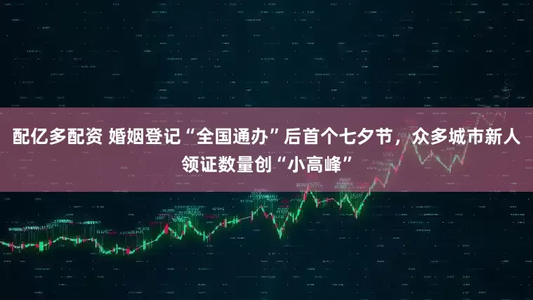配亿多配资 婚姻登记“全国通办”后首个七夕节，众多城市新人领证数量创“小高峰”