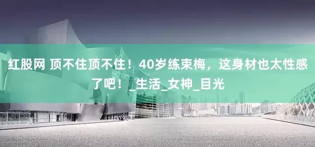 红股网 顶不住顶不住！40岁练束梅，这身材也太性感了吧！_生活_女神_目光