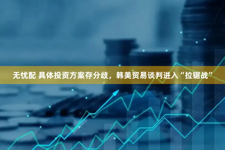 无忧配 具体投资方案存分歧，韩美贸易谈判进入“拉锯战”