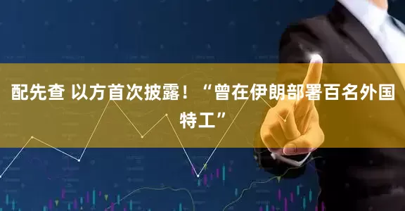配先查 以方首次披露！“曾在伊朗部署百名外国特工”