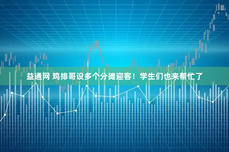 益通网 鸡排哥设多个分摊迎客！学生们也来帮忙了