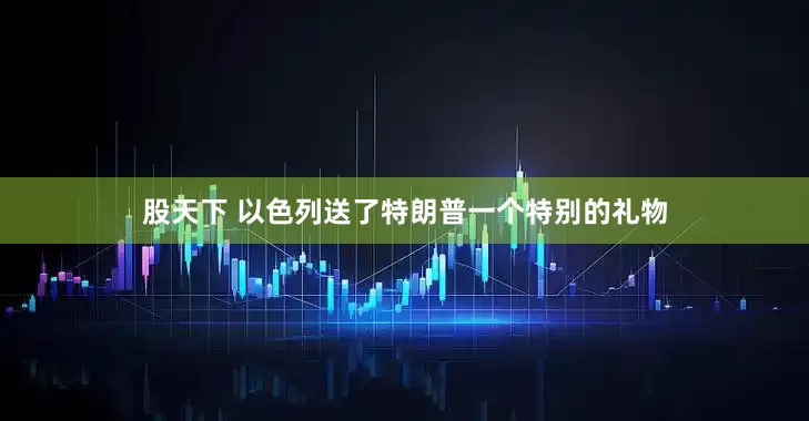 股天下 以色列送了特朗普一个特别的礼物