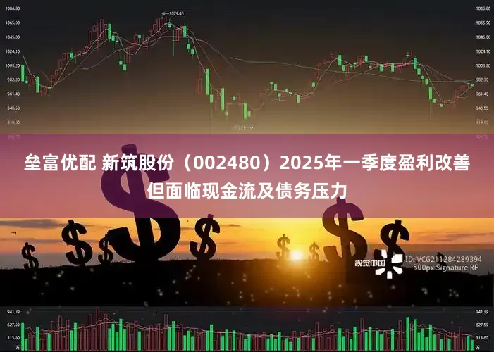 垒富优配 新筑股份（002480）2025年一季度盈利改善但面临现金流及债务压力