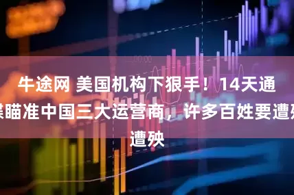 牛途网 美国机构下狠手！14天通牒瞄准中国三大运营商，许多百姓要遭殃