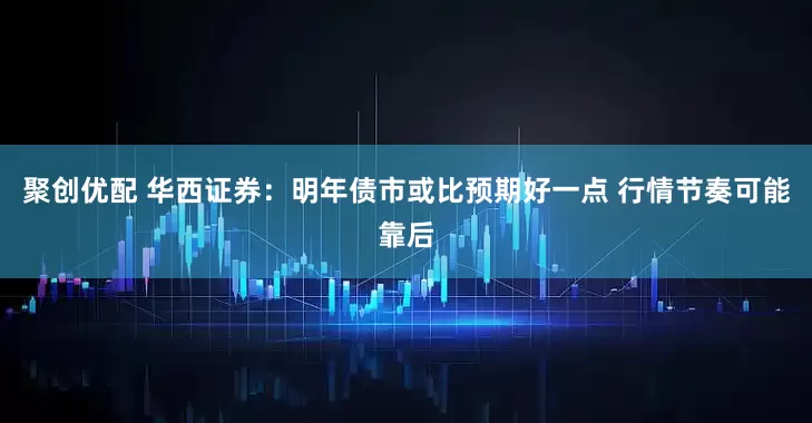 聚创优配 华西证券：明年债市或比预期好一点 行情节奏可能靠后