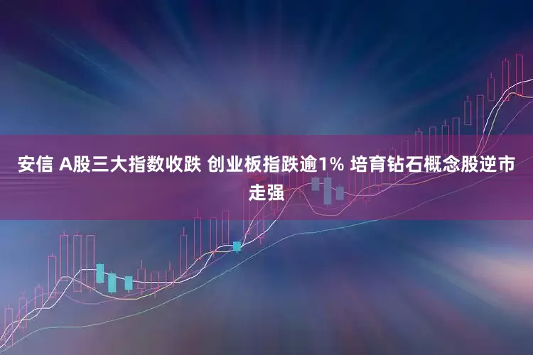 安信 A股三大指数收跌 创业板指跌逾1% 培育钻石概念股逆市走强