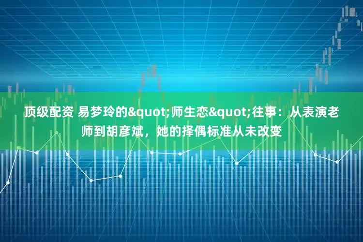 顶级配资 易梦玲的"师生恋"往事：从表演老师到胡彦斌，她的择偶标准从未改变