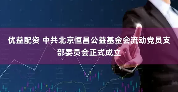 优益配资 中共北京恒昌公益基金会流动党员支部委员会正式成立