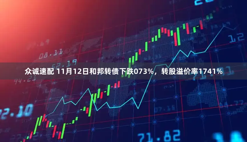 众诚速配 11月12日和邦转债下跌073%，转股溢价率1741%