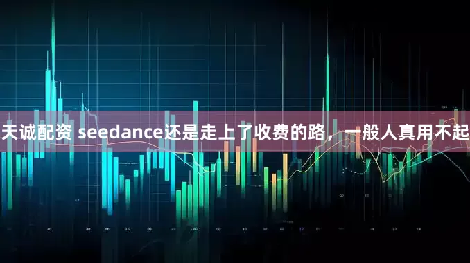 天诚配资 seedance还是走上了收费的路，一般人真用不起