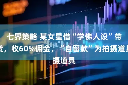 七界策略 某女星借“学佛人设”带货，收60%佣金，“自留款”为拍摄道具
