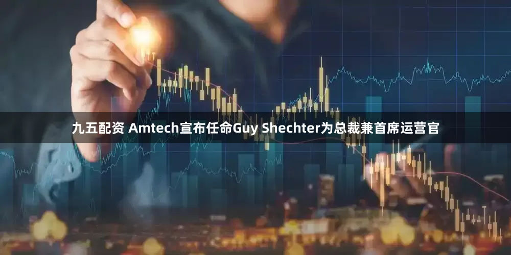 九五配资 Amtech宣布任命Guy Shechter为总裁兼首席运营官