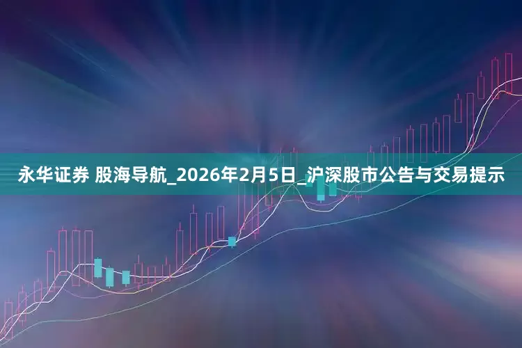 永华证券 股海导航_2026年2月5日_沪深股市公告与交易提示